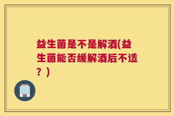 益生菌是不是解酒(益生菌能否缓解酒后不适？)