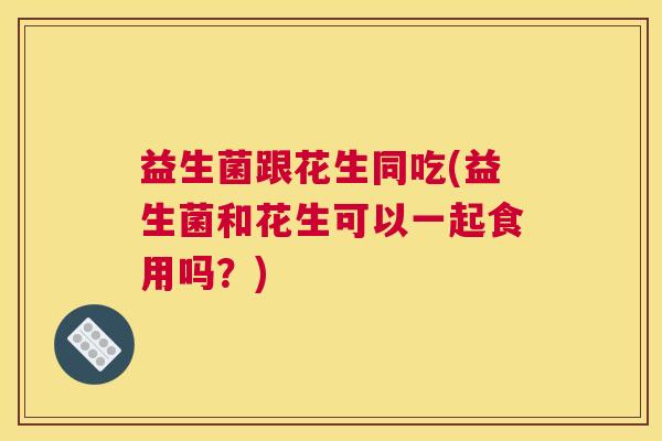 益生菌跟花生同吃(益生菌和花生可以一起食用吗?) 益生菌跟花生同吃(益生菌和花生可以一起食用吗?)