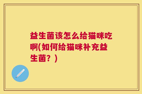 益生菌该怎么给猫咪吃啊(如何给猫咪补充益生菌?) 益生菌该怎么给猫咪吃啊(如何给猫咪补充益生菌?)
