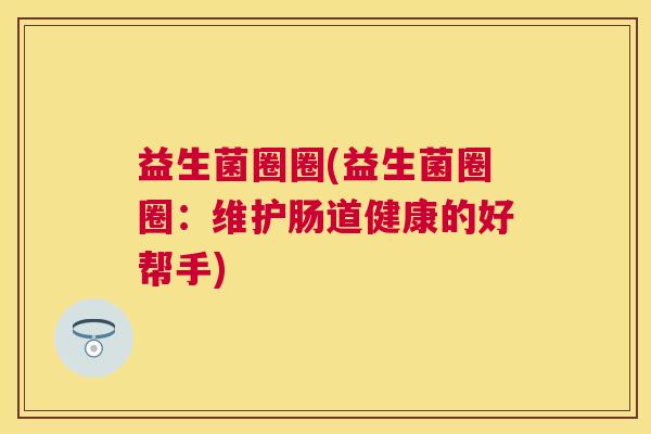 益生菌圈圈(益生菌圈圈:维护肠道健康的好帮手) 益生菌圈圈(益生菌圈圈:维护肠道健康的好帮手)