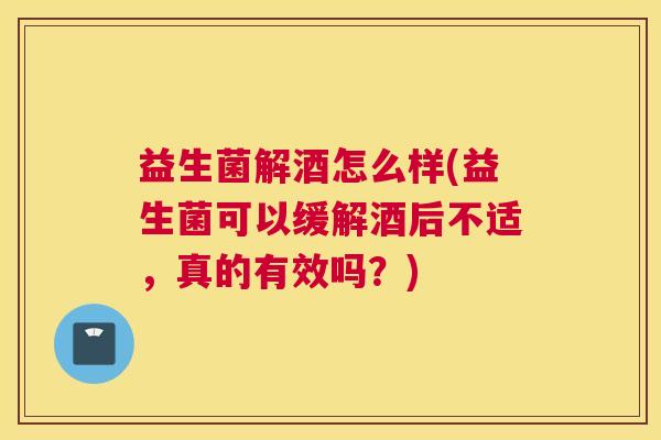 益生菌解酒怎么样(益生菌可以缓解酒后不适,真的有效吗?) 益生菌解酒怎么样(益生菌可以缓解酒后不适,真的有效吗?)