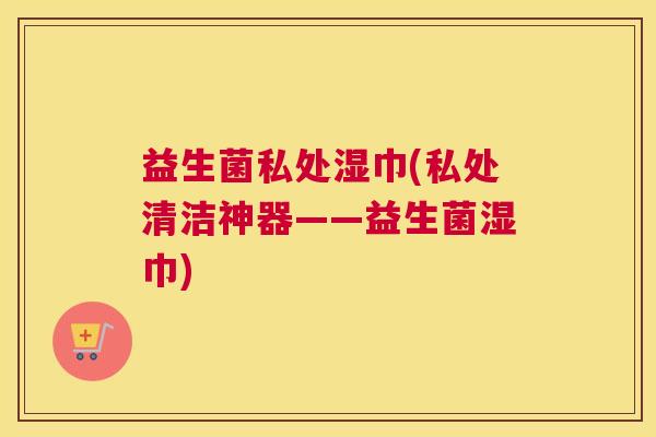 益生菌私处湿巾(私处清洁神器——益生菌湿巾)