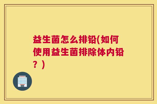 益生菌怎么排铅(如何使用益生菌排除体内铅？)