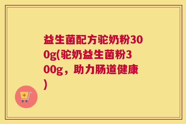益生菌配方驼奶粉300g(驼奶益生菌粉300g,助力肠道健康) 益生菌配方驼奶粉300g(驼奶益生菌粉300g,助力肠道健康)