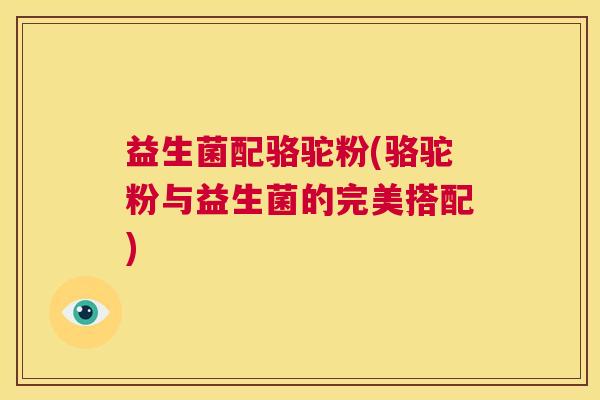 益生菌配骆驼粉(骆驼粉与益生菌的完美搭配)