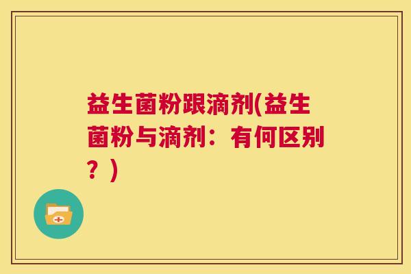 益生菌粉跟滴剂(益生菌粉与滴剂:有何区别?) 益生菌粉跟滴剂(益生菌粉与滴剂:有何区别?)