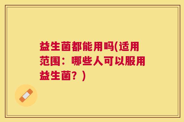 益生菌都能用吗(适用范围：哪些人可以服用益生菌？)