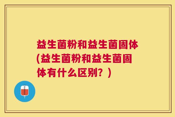 益生菌粉和益生菌固体(益生菌粉和益生菌固体有什么区别？)