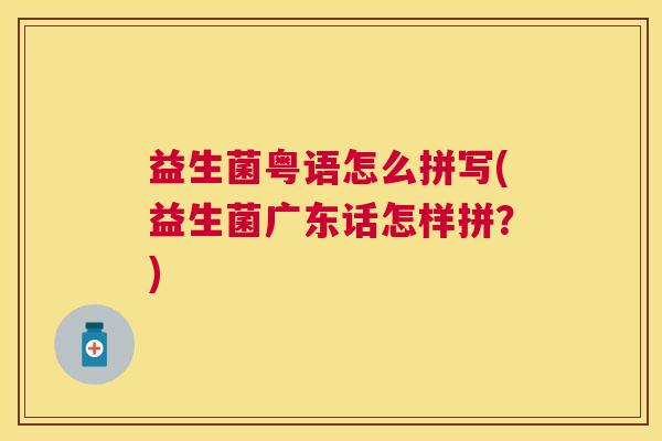 益生菌粤语怎么拼写(益生菌广东话怎样拼？)