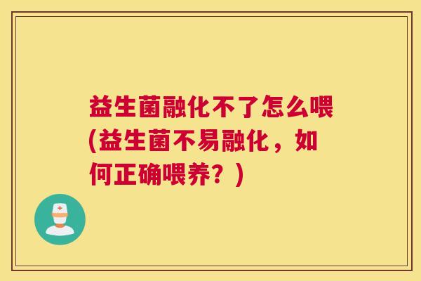 益生菌融化不了怎么喂(益生菌不易融化，如何正确喂养？)