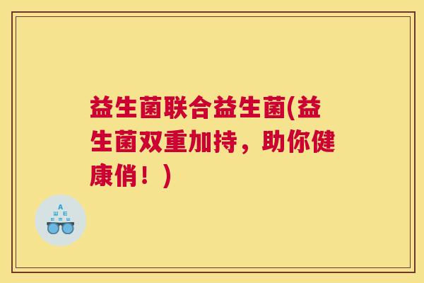 益生菌联合益生菌(益生菌双重加持，助你健康俏！)