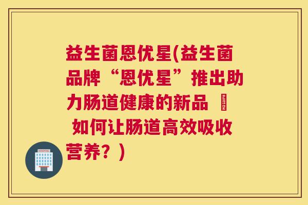 益生菌恩优星(益生菌品牌“恩优星”推出助力肠道健康的新品 – 如何让肠道高效吸收营养？)