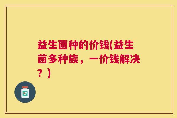 益生菌种的价钱(益生菌多种族，一价钱解决？)