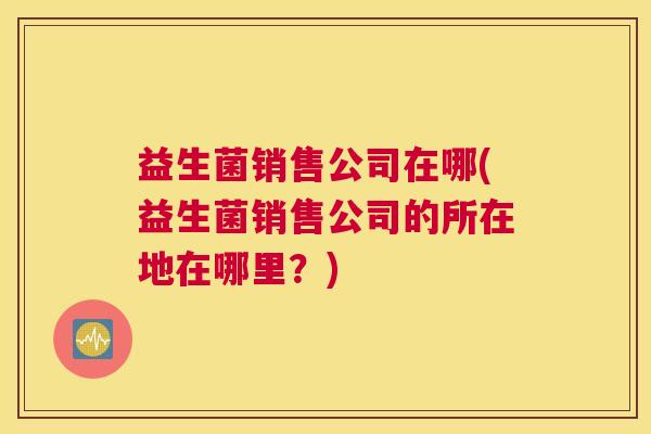 益生菌销售公司在哪(益生菌销售公司的所在地在哪里?) 益生菌销售公司在哪(益生菌销售公司的所在地在哪里?)