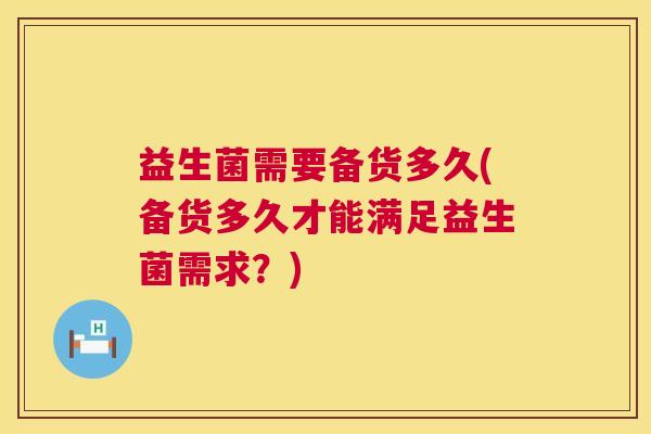 益生菌需要备货多久(备货多久才能满足益生菌需求?) 益生菌需要备货多久(备货多久才能满足益生菌需求?)