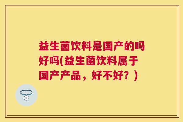 益生菌饮料是国产的吗好吗(益生菌饮料属于国产产品，好不好？)
