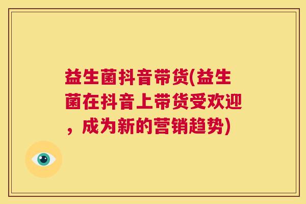 益生菌抖音带货(益生菌在抖音上带货受欢迎，成为新的营销趋势)