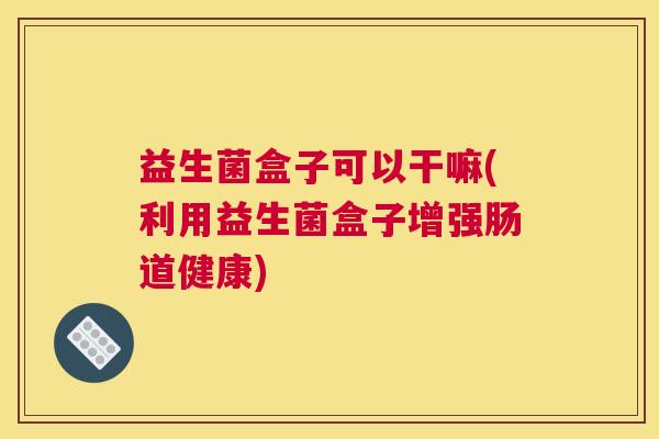 益生菌盒子可以干嘛(利用益生菌盒子增强肠道健康) 益生菌盒子可以干嘛(利用益生菌盒子增强肠道健康)