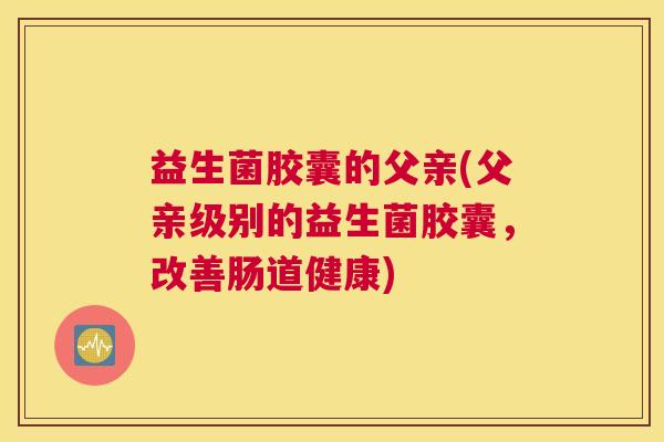 益生菌胶囊的父亲(父亲级别的益生菌胶囊，改善肠道健康)