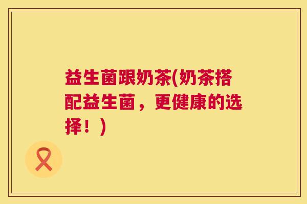 益生菌跟奶茶(奶茶搭配益生菌,更健康的选择!) 益生菌跟奶茶(奶茶搭配益生菌,更健康的选择!)
