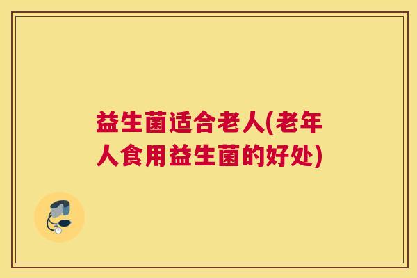益生菌适合老人(老年人食用益生菌的好处)