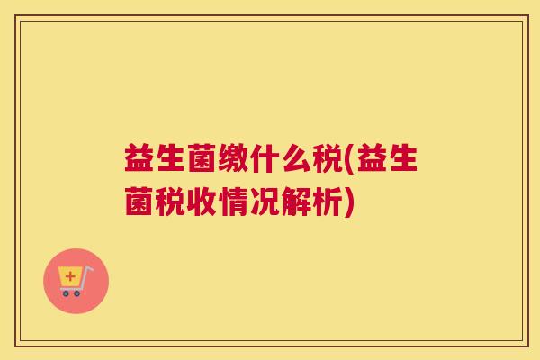 益生菌缴什么税(益生菌税收情况解析) 益生菌缴什么税(益生菌税收情况解析)