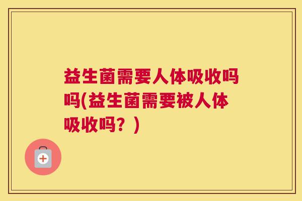 益生菌需要人体吸收吗吗(益生菌需要被人体吸收吗？)