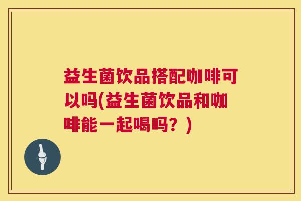 益生菌饮品搭配咖啡可以吗(益生菌饮品和咖啡能一起喝吗？)
