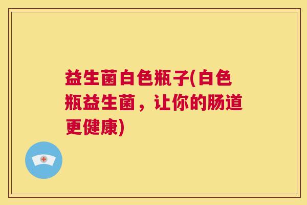 益生菌白色瓶子(白色瓶益生菌，让你的肠道更健康)
