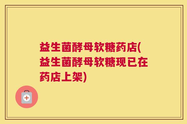 益生菌酵母软糖药店(益生菌酵母软糖现已在药店上架)