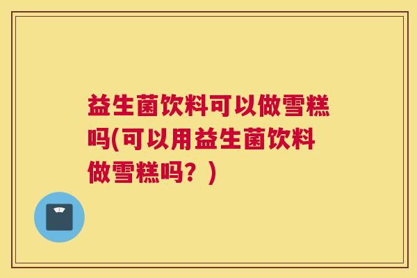 益生菌饮料可以做雪糕吗(可以用益生菌饮料做雪糕吗？)