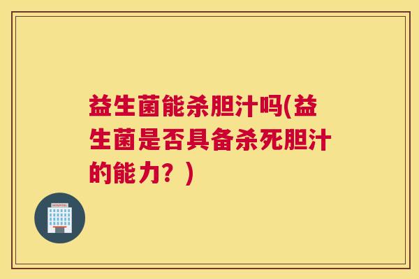 益生菌能杀胆汁吗(益生菌是否具备杀死胆汁的能力？)