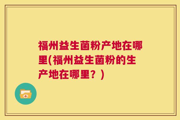 福州益生菌粉产地在哪里(福州益生菌粉的生产地在哪里？)