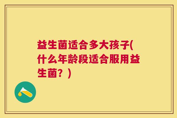 益生菌适合多大孩子(什么年龄段适合服用益生菌？)