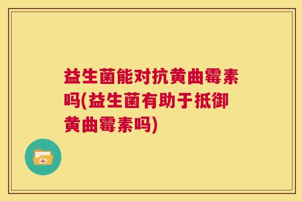 益生菌能对抗黄曲霉素吗(益生菌有助于抵御黄曲霉素吗)