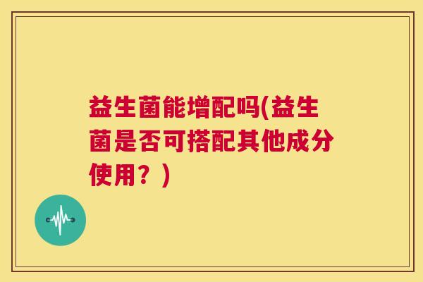 益生菌能增配吗(益生菌是否可搭配其他成分使用?) 益生菌能增配吗(益生菌是否可搭配其他成分使用?)