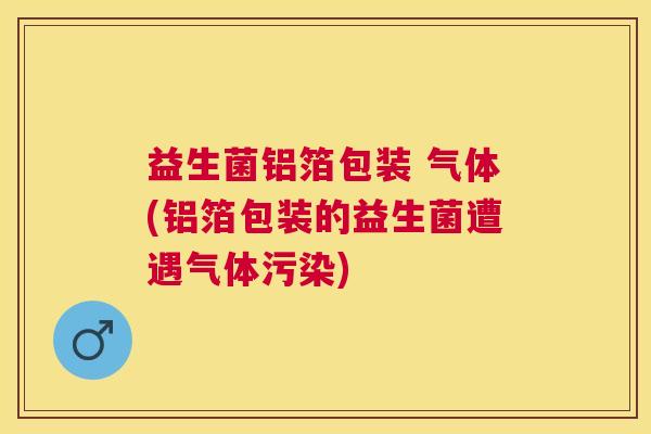 益生菌铝箔包装 气体(铝箔包装的益生菌遭遇气体污染)