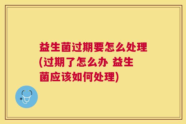 益生菌过期要怎么处理(过期了怎么办 益生菌应该如何处理)