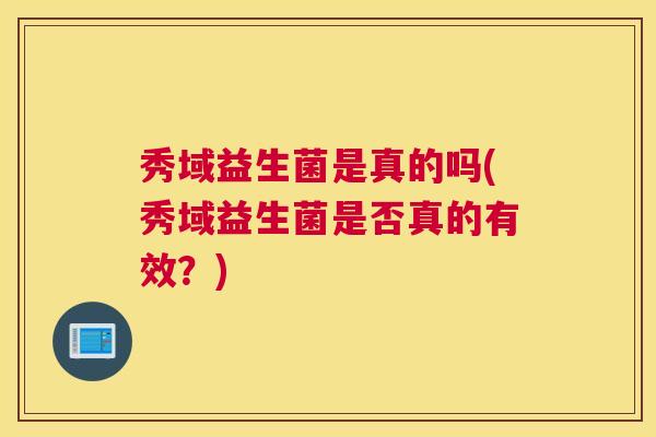 秀域益生菌是真的吗(秀域益生菌是否真的有效?) 秀域益生菌是真的吗(秀域益生菌是否真的有效?)