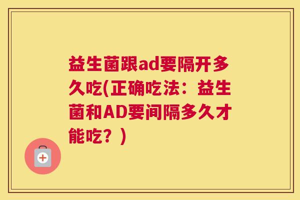 益生菌跟ad要隔开多久吃(正确吃法：益生菌和AD要间隔多久才能吃？)