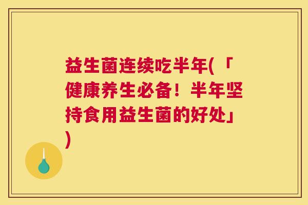 益生菌连续吃半年(「健康养生必备！半年坚持食用益生菌的好处」)