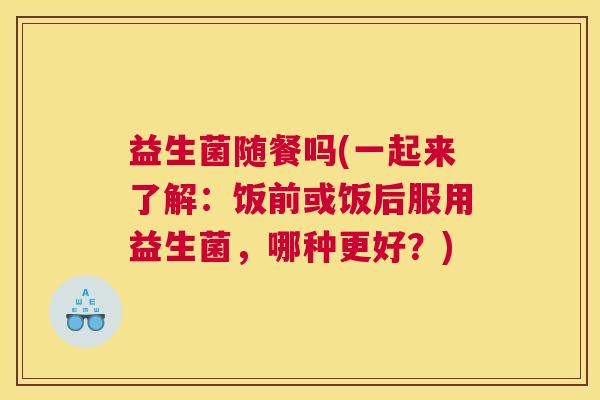 益生菌随餐吗(一起来了解：饭前或饭后服用益生菌，哪种更好？)