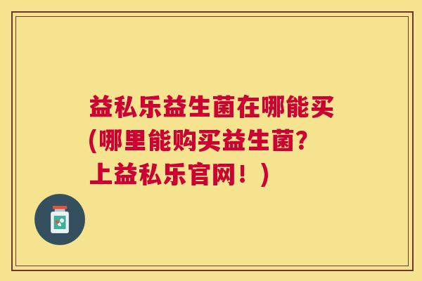益私乐益生菌在哪能买(哪里能购买益生菌？上益私乐官网！)
