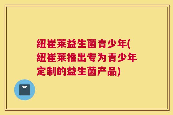 纽崔莱益生菌青少年(纽崔莱推出专为青少年定制的益生菌产品)