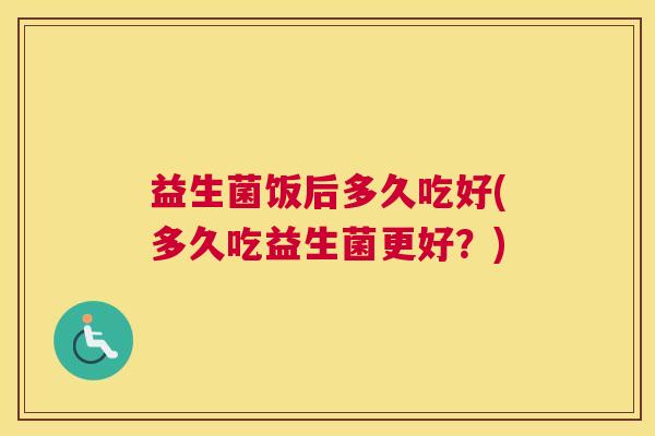 益生菌饭后多久吃好(多久吃益生菌更好？)