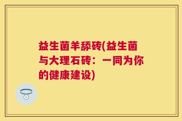 益生菌羊舔砖(益生菌与大理石砖:一同为你的健康建设) 益生菌羊舔砖(益生菌与大理石砖:一同为你的健康建设)