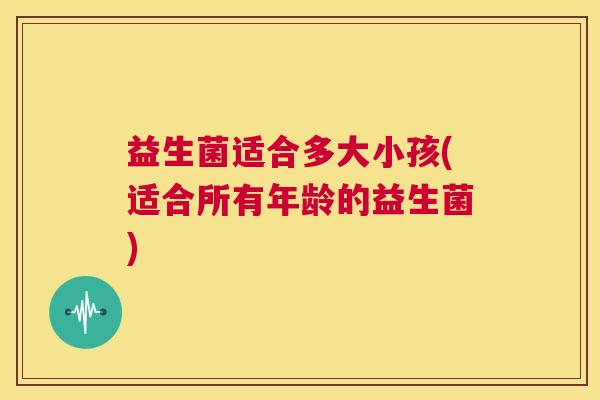 益生菌适合多大小孩(适合所有年龄的益生菌) 益生菌适合多大小孩(适合所有年龄的益生菌)