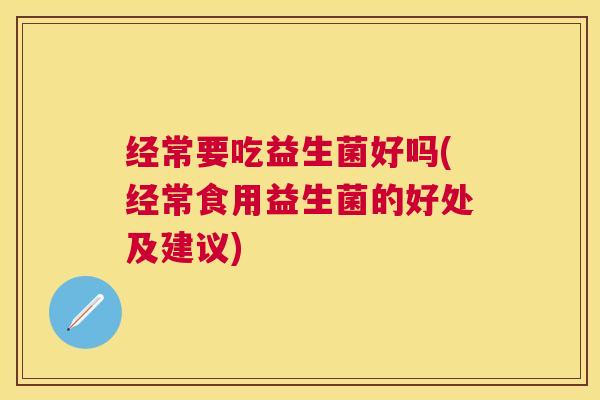 经常要吃益生菌好吗(经常食用益生菌的好处及建议)