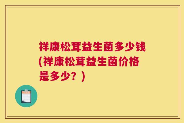 祥康松茸益生菌多少钱(祥康松茸益生菌价格是多少？)