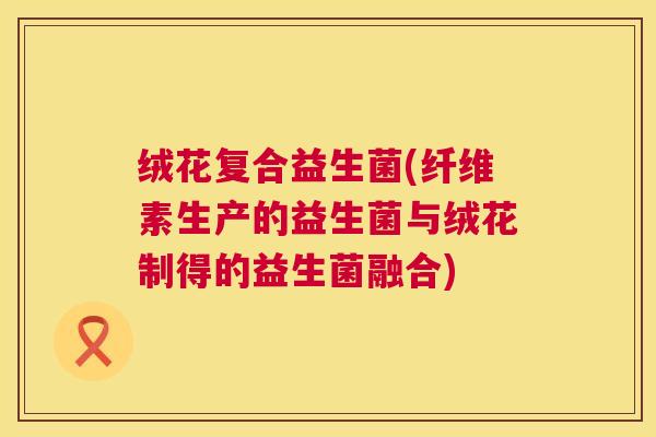 绒花复合益生菌(纤维素生产的益生菌与绒花制得的益生菌融合) 绒花复合益生菌(纤维素生产的益生菌与绒花制得的益生菌融合)